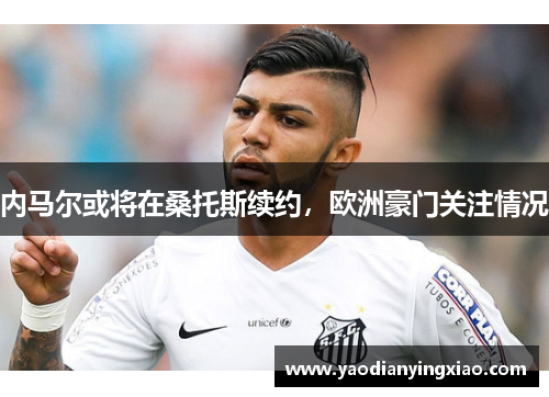 内马尔或将在桑托斯续约，欧洲豪门关注情况